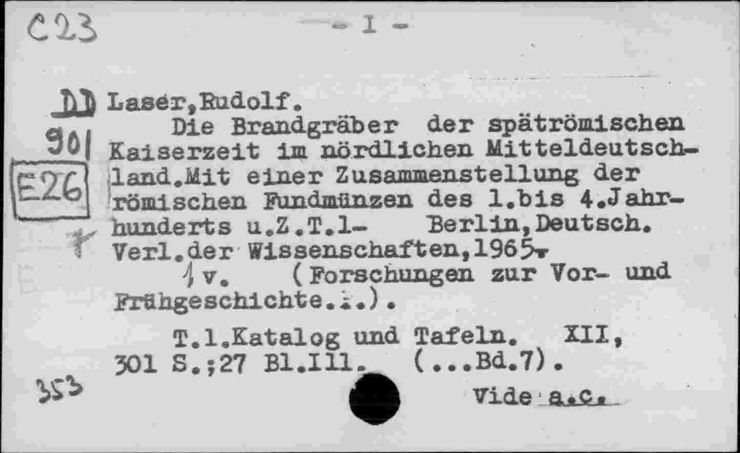 ﻿m
-1 -
go
E2G
JÜ Lasér,Rudolf.
Die Brandgräber der spätrömischen Кяі aerzeit im nördlichen Mitteldeutsch-1and.Mit einer Zusammenstellung der römi sehen Fundmünzen des l.bis ^Jahrhunderts u.Z.T.l- Berlin,Deutsch. Verl.der Wissenschaften,1965»
4 V. ( Forschungen zur Vor- und Frühgeschichte.^.).
T.l.Katalog und Tafeln. XII, 501 S.;27 В1.ІП. (...Bd.7).
Vide a«g*